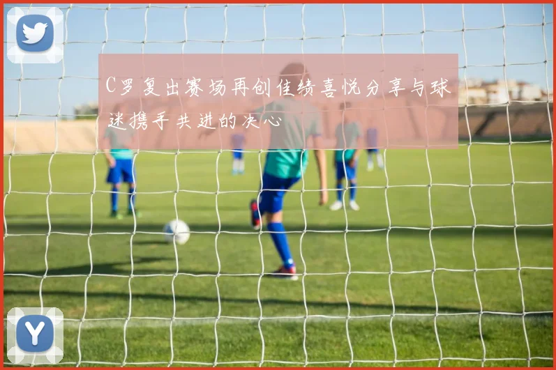 C罗复出赛场再创佳绩喜悦分享与球迷携手共进的决心